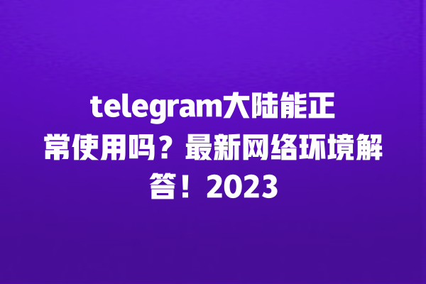 telegram大陆能正常使用吗？最新网络环境解答！2023 一